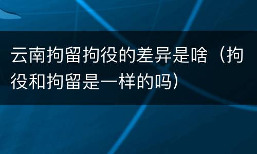 云南拘留拘役的差异是啥（拘役和拘留是一样的吗）
