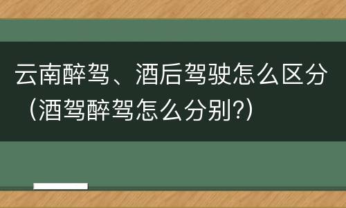 云南醉驾、酒后驾驶怎么区分（酒驾醉驾怎么分别?）