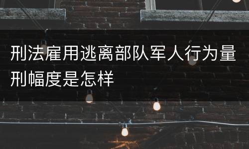 刑法雇用逃离部队军人行为量刑幅度是怎样