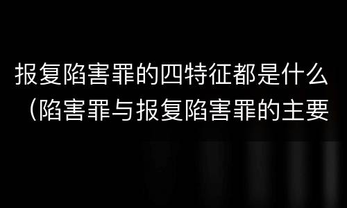 报复陷害罪的四特征都是什么（陷害罪与报复陷害罪的主要区别是什么）