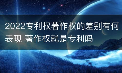 2022专利权著作权的差别有何表现 著作权就是专利吗