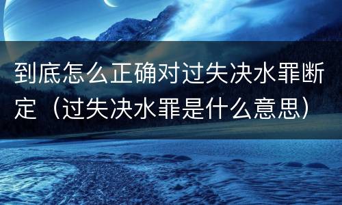 到底怎么正确对过失决水罪断定（过失决水罪是什么意思）