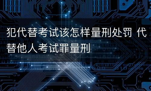 犯代替考试该怎样量刑处罚 代替他人考试罪量刑