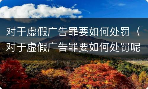 对于虚假广告罪要如何处罚（对于虚假广告罪要如何处罚呢）