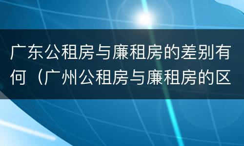 广东公租房与廉租房的差别有何（广州公租房与廉租房的区别）