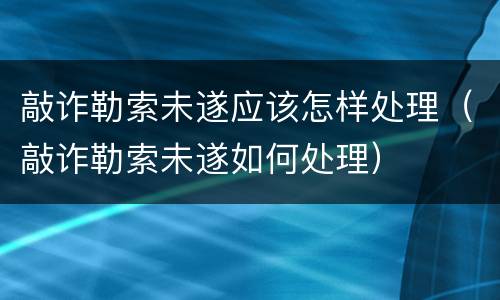 敲诈勒索未遂应该怎样处理（敲诈勒索未遂如何处理）