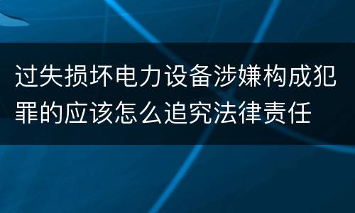 过失损坏电力设备涉嫌构成犯罪的应该怎么追究法律责任