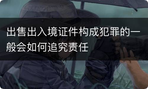 出售出入境证件构成犯罪的一般会如何追究责任