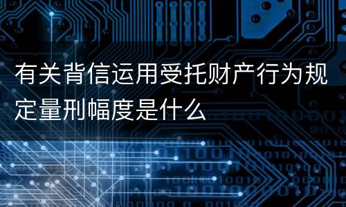 有关背信运用受托财产行为规定量刑幅度是什么