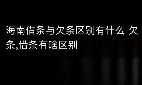 海南借条与欠条区别有什么 欠条,借条有啥区别