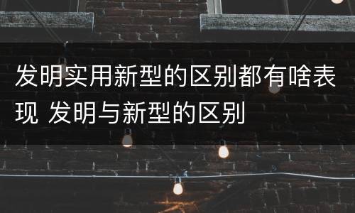 发明实用新型的区别都有啥表现 发明与新型的区别