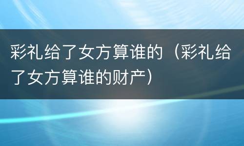 彩礼给了女方算谁的（彩礼给了女方算谁的财产）