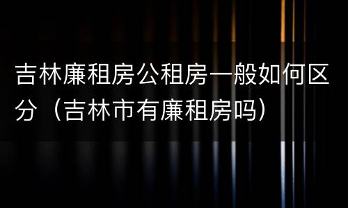 吉林廉租房公租房一般如何区分（吉林市有廉租房吗）