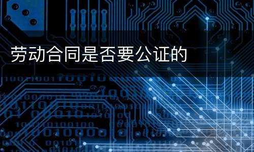 劳动合同是否要公证的