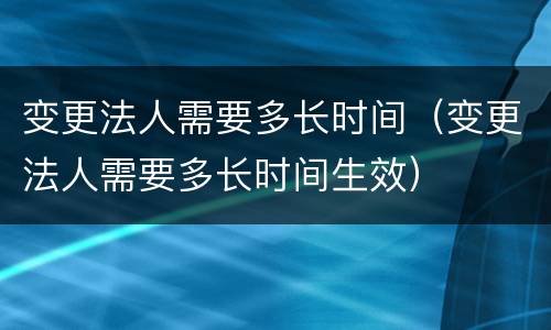 变更法人需要多长时间（变更法人需要多长时间生效）