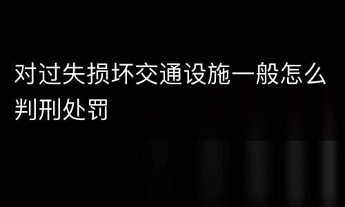 对过失损坏交通设施一般怎么判刑处罚