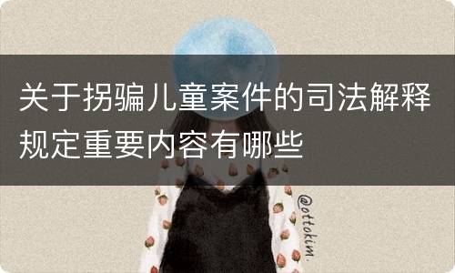 关于拐骗儿童案件的司法解释规定重要内容有哪些