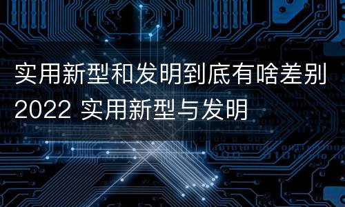 实用新型和发明到底有啥差别2022 实用新型与发明