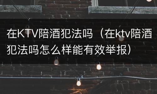 在KTV陪酒犯法吗（在ktv陪酒犯法吗怎么样能有效举报）