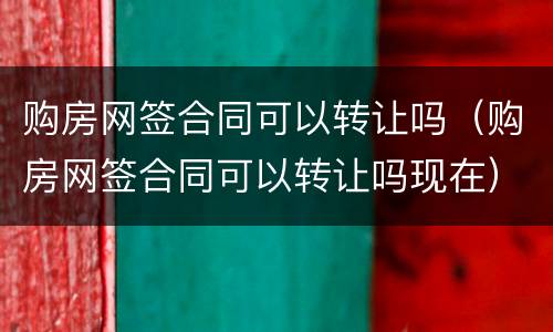 购房网签合同可以转让吗（购房网签合同可以转让吗现在）