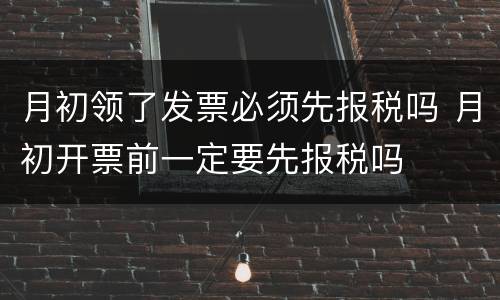 月初领了发票必须先报税吗 月初开票前一定要先报税吗