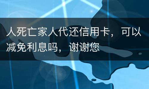 人死亡家人代还信用卡，可以减免利息吗，谢谢您
