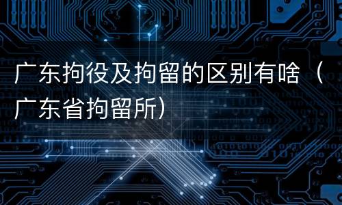 广东拘役及拘留的区别有啥（广东省拘留所）