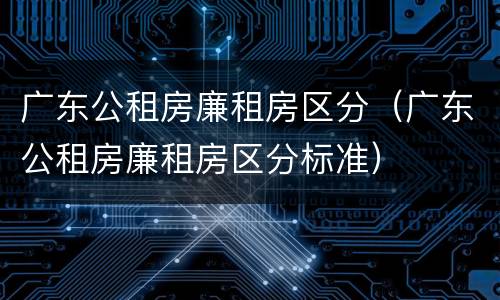 广东公租房廉租房区分（广东公租房廉租房区分标准）