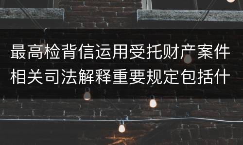 最高检背信运用受托财产案件相关司法解释重要规定包括什么