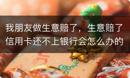 我朋友做生意赔了，生意赔了信用卡还不上银行会怎么办的啊