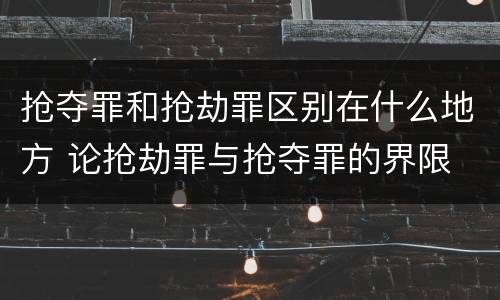 抢夺罪和抢劫罪区别在什么地方 论抢劫罪与抢夺罪的界限