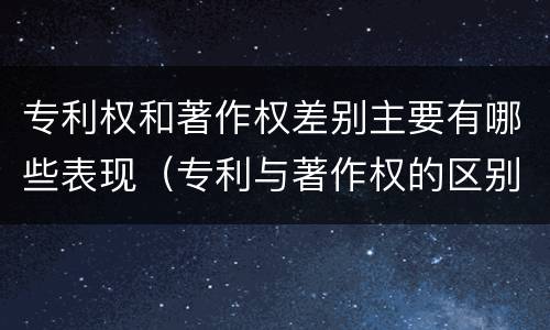 专利权和著作权差别主要有哪些表现（专利与著作权的区别）