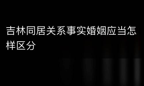 吉林同居关系事实婚姻应当怎样区分