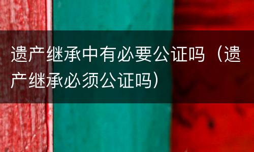 遗产继承中有必要公证吗（遗产继承必须公证吗）