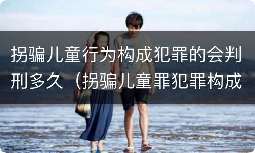 拐骗儿童行为构成犯罪的会判刑多久（拐骗儿童罪犯罪构成）