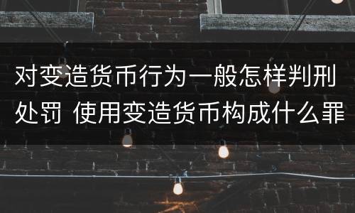 对变造货币行为一般怎样判刑处罚 使用变造货币构成什么罪