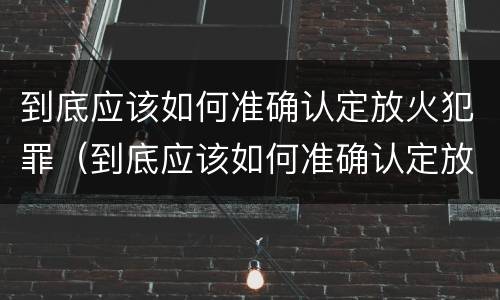 到底应该如何准确认定放火犯罪（到底应该如何准确认定放火犯罪行为）