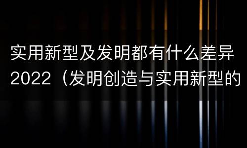 实用新型及发明都有什么差异2022（发明创造与实用新型的区别）