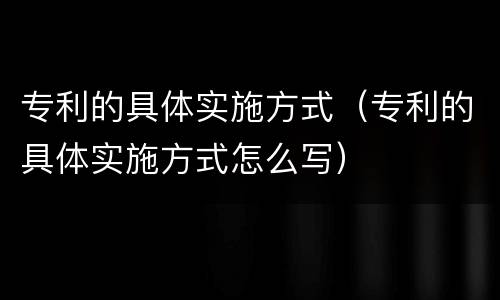 专利的具体实施方式（专利的具体实施方式怎么写）