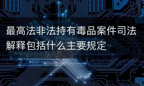 最高法非法持有毒品案件司法解释包括什么主要规定