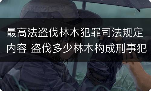 最高法盗伐林木犯罪司法规定内容 盗伐多少林木构成刑事犯罪