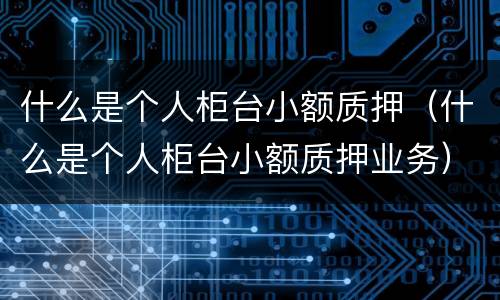 什么是个人柜台小额质押（什么是个人柜台小额质押业务）