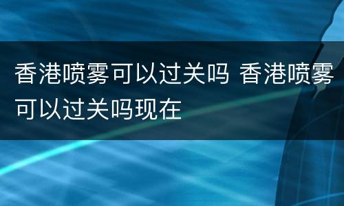香港喷雾可以过关吗 香港喷雾可以过关吗现在