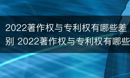 2022著作权与专利权有哪些差别 2022著作权与专利权有哪些差别呢