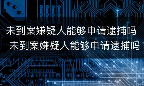 未到案嫌疑人能够申请逮捕吗 未到案嫌疑人能够申请逮捕吗