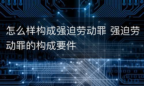 怎么样构成强迫劳动罪 强迫劳动罪的构成要件