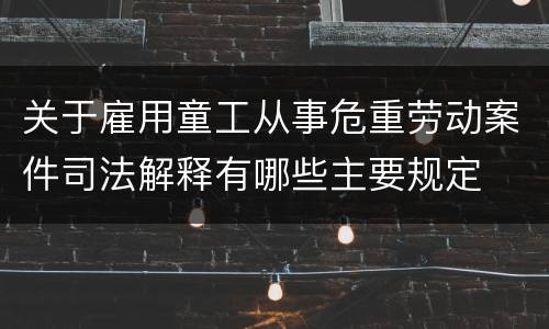 关于雇用童工从事危重劳动案件司法解释有哪些主要规定