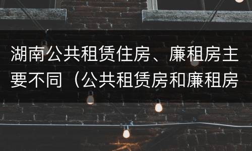 湖南公共租赁住房、廉租房主要不同（公共租赁房和廉租房）