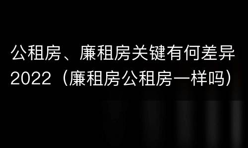 公租房、廉租房关键有何差异2022（廉租房公租房一样吗）