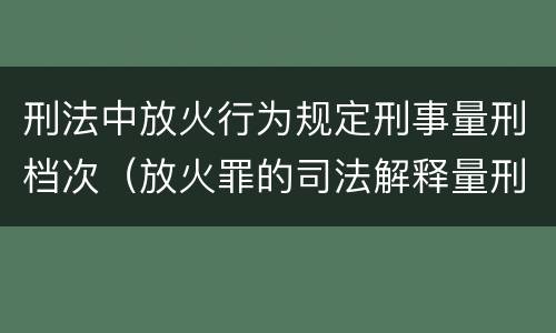 刑法中放火行为规定刑事量刑档次（放火罪的司法解释量刑标准）